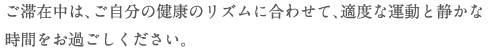 ご滞在中は､ご自分の健康のリズムに合わせて､適度な運動と静かな時間をお過ごしください。
